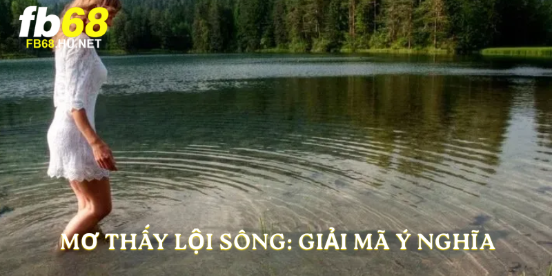 Mơ thấy lội sông: giải mã ý nghĩa 